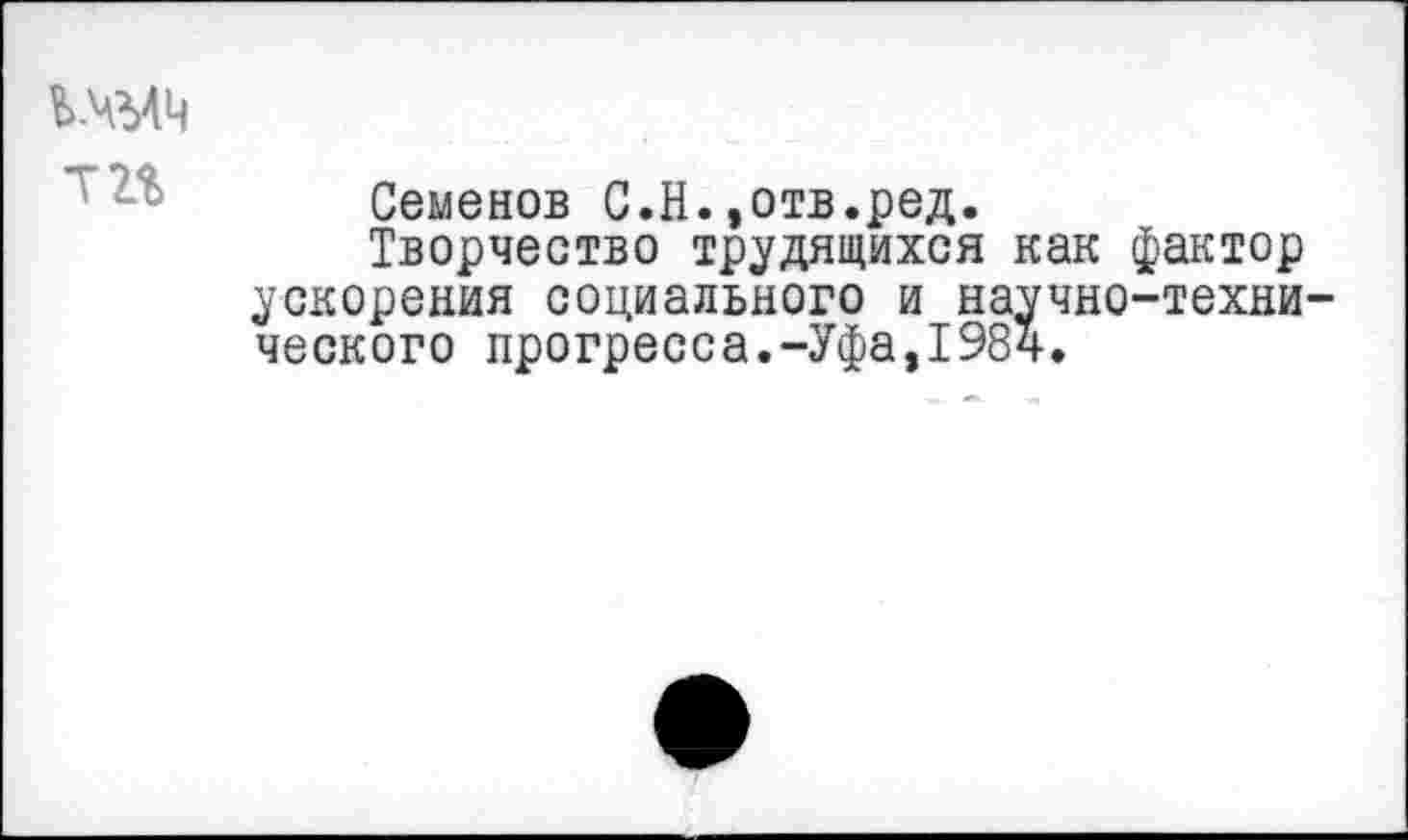 ﻿Т2%
Семенов С.Н.»отв.ред.
Творчество трудящихся как фактор ускорения социального и научно-технического прогресса.-Уфа,1984.